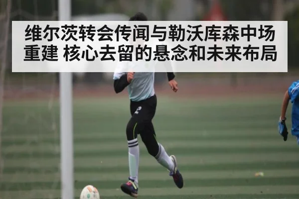 维尔茨转会传闻与勒沃库森中场重建 核心去留的悬念和未来布局