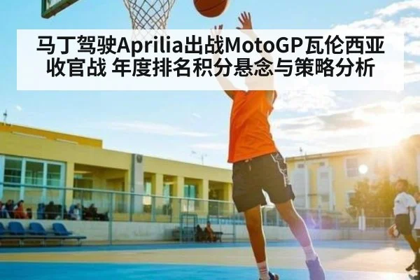 马丁驾驶Aprilia出战MotoGP瓦伦西亚收官战 年度排名积分悬念与策略分析